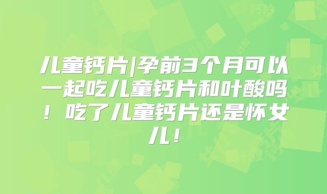 儿童钙片|孕前3个月可以一起吃儿童钙片和叶酸吗！吃了儿童钙片还是怀女儿！