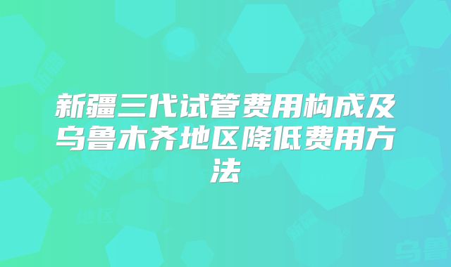 新疆三代试管费用构成及乌鲁木齐地区降低费用方法