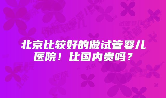 北京比较好的做试管婴儿医院!比国内贵吗?