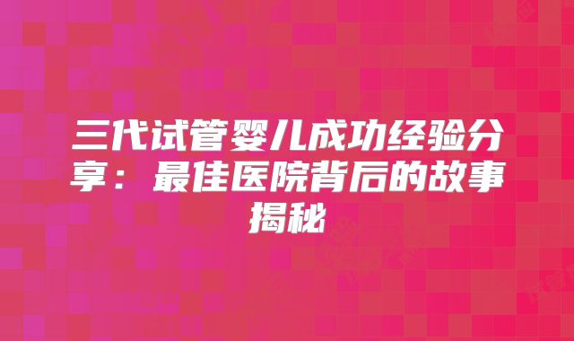 三代试管婴儿成功经验分享：最佳医院背后的故事揭秘