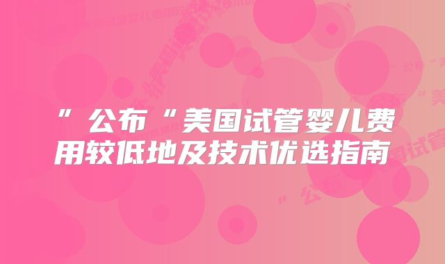 ”公布“美国试管婴儿费用较低地及技术优选指南