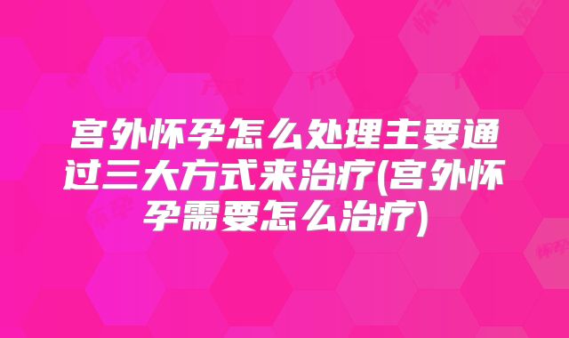 宫外怀孕怎么处理主要通过三大方式来治疗(宫外怀孕需要怎么治疗)