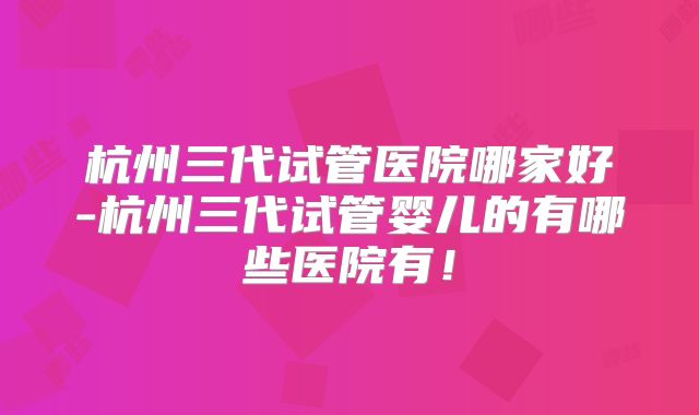 杭州三代试管医院哪家好-杭州三代试管婴儿的有哪些医院有！