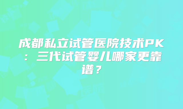 成都私立试管医院技术PK：三代试管婴儿哪家更靠谱？
