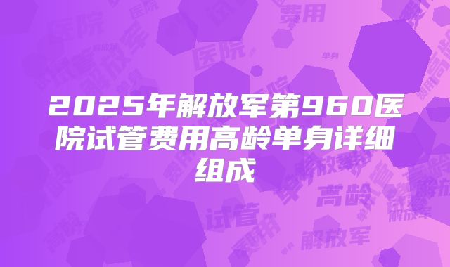 2025年解放军第960医院试管费用高龄单身详细组成