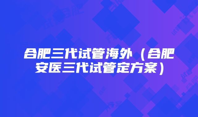 合肥三代试管海外(合肥安医三代试管定方案)