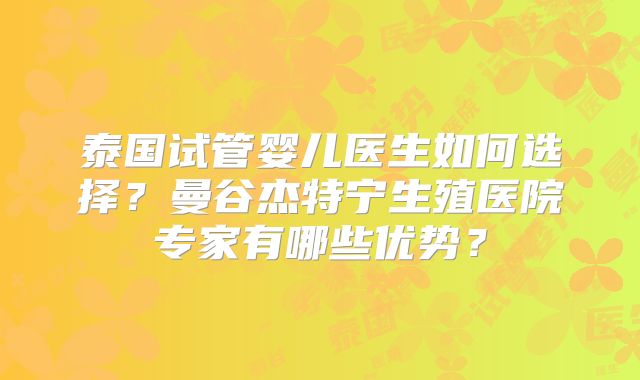 泰国试管婴儿医生如何选择?曼谷杰特宁生殖医院专家有哪些优势?