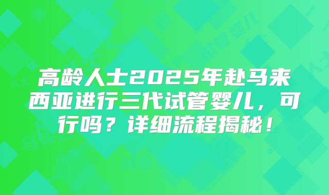 高龄人士2025年赴马来西亚进行三代试管婴儿，可行吗？详细流程揭秘！
