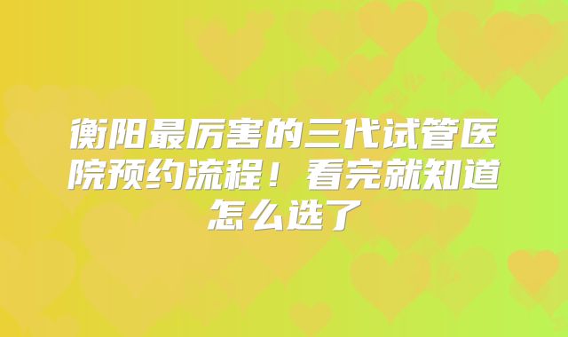 衡阳最厉害的三代试管医院预约流程!看完就知道怎么选了