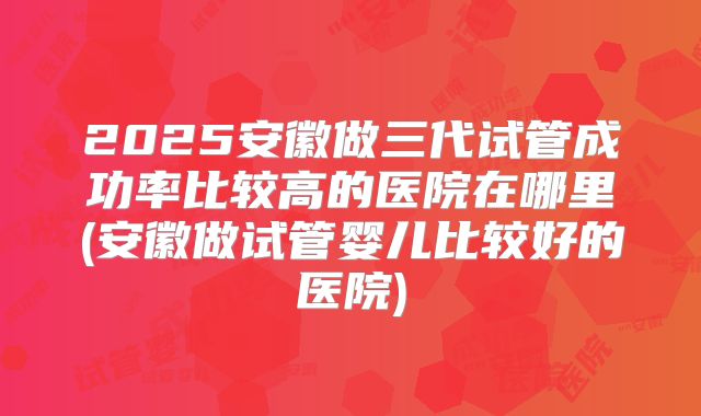 2025安徽做三代试管成功率比较高的医院在哪里(安徽做试管婴儿比较好的医院)