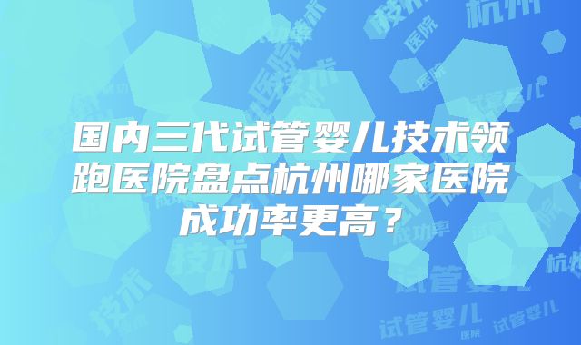 国内三代试管婴儿技术领跑医院盘点杭州哪家医院成功率更高？