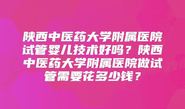 陕西中医药大学附属医院试管婴儿技术好吗？陕西中医药大学附属医院做试管需要花多少钱？