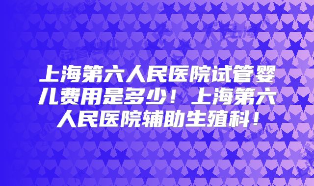 上海第六人民医院试管婴儿费用是多少！上海第六人民医院辅助生殖科！