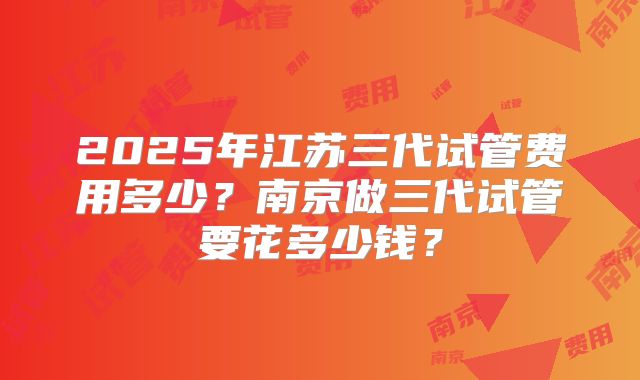 2025年江苏三代试管费用多少?南京做三代试管要花多少钱?