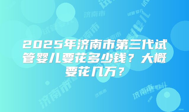 2025年济南市第三代试管婴儿要花多少钱？大概要花几万？