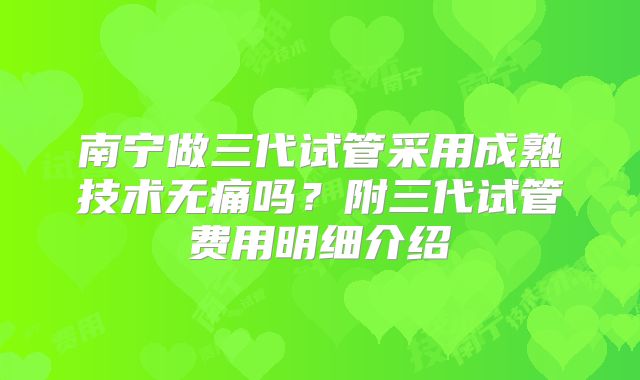 南宁做三代试管采用成熟技术无痛吗？附三代试管费用明细介绍