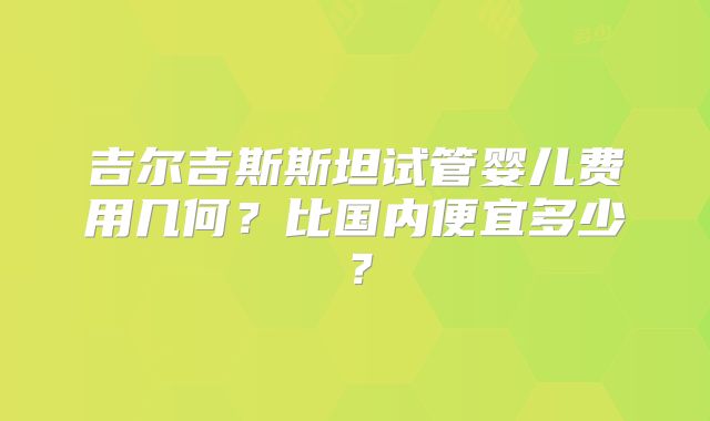 吉尔吉斯斯坦试管婴儿费用几何？比国内便宜多少？