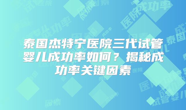 泰国杰特宁医院三代试管婴儿成功率如何？揭秘成功率关键因素