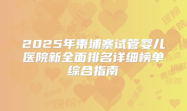 2025年柬埔寨试管婴儿医院新全面排名详细榜单综合指南