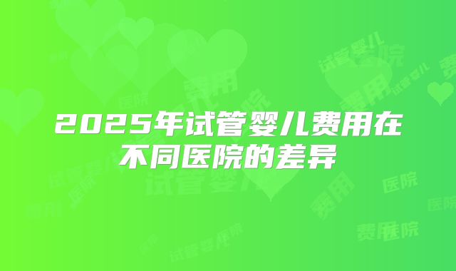2025年试管婴儿费用在不同医院的差异