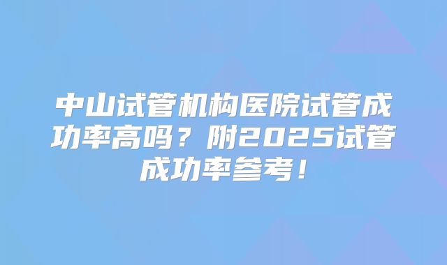 中山试管机构医院试管成功率高吗？附2025试管成功率参考！