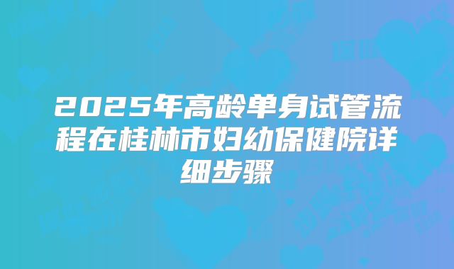 2025年高龄单身试管流程在桂林市妇幼保健院详细步骤