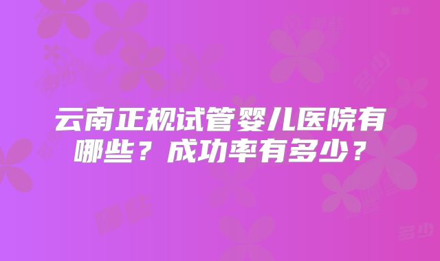 云南正规试管婴儿医院有哪些？成功率有多少？