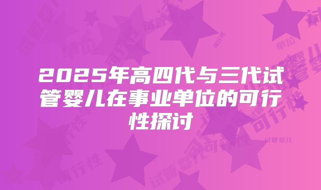 2025年高四代与三代试管婴儿在事业单位的可行性探讨