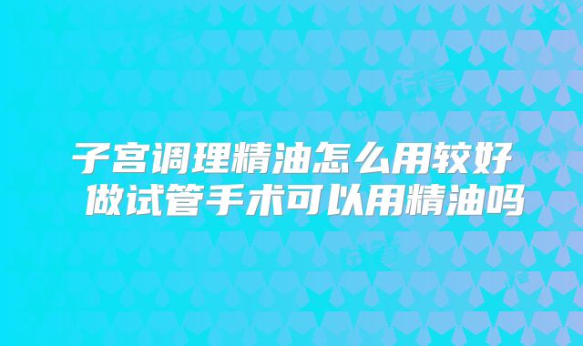 子宫调理精油怎么用较好 做试管手术可以用精油吗