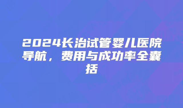 2024长治试管婴儿医院导航,费用与成功率全囊括