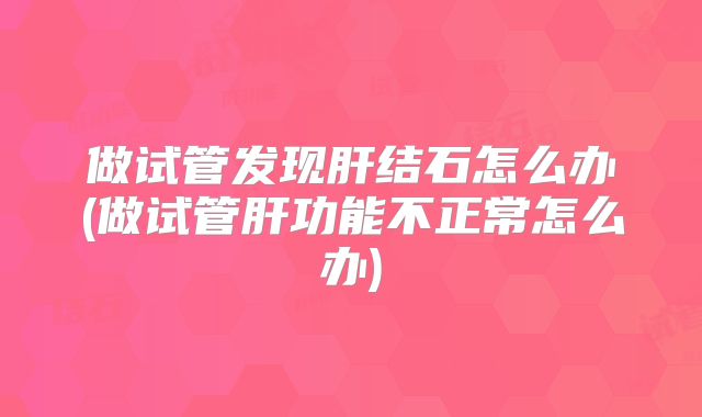 做试管发现肝结石怎么办(做试管肝功能不正常怎么办)