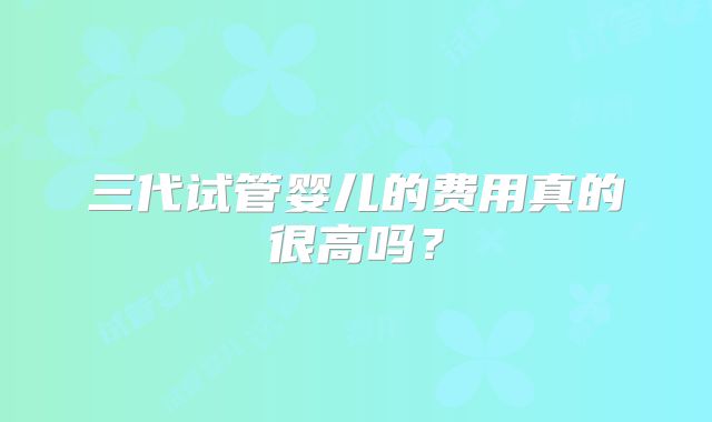 三代试管婴儿的费用真的很高吗？