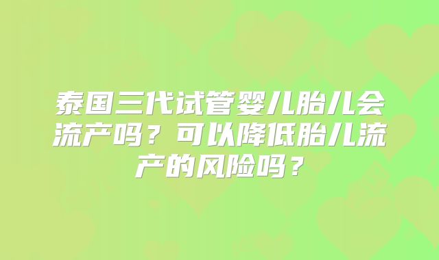 泰国三代试管婴儿胎儿会流产吗？可以降低胎儿流产的风险吗？