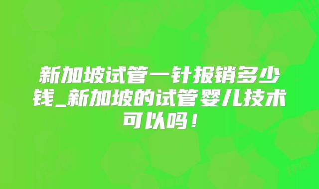 新加坡试管一针报销多少钱_新加坡的试管婴儿技术可以吗！