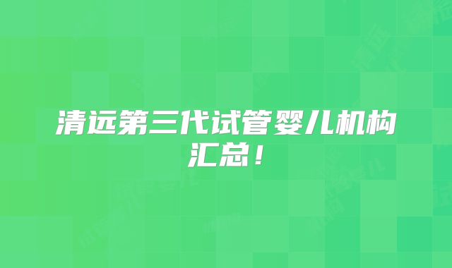 清远第三代试管婴儿机构汇总！
