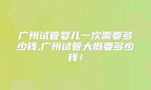 广州试管婴儿一次需要多少钱,广州试管大概要多少钱!