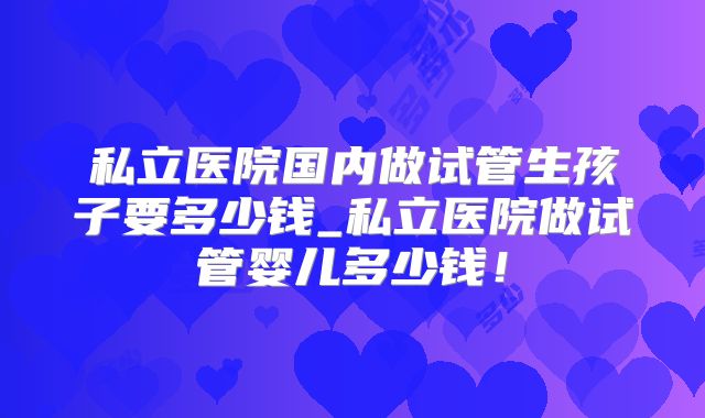 私立医院国内做试管生孩子要多少钱_私立医院做试管婴儿多少钱！