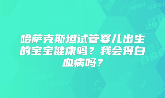哈萨克斯坦试管婴儿出生的宝宝健康吗？我会得白血病吗？