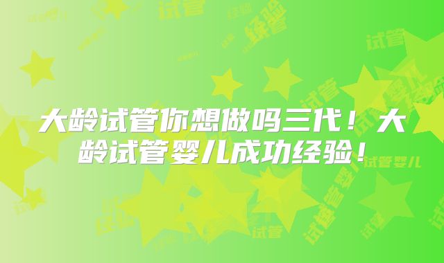 大龄试管你想做吗三代！大龄试管婴儿成功经验！