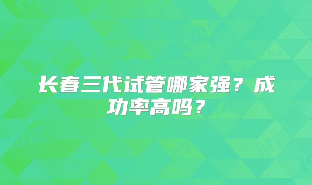 长春三代试管哪家强?成功率高吗?