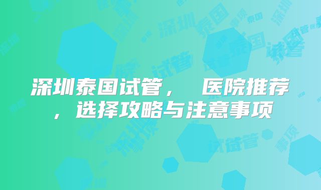 深圳泰国试管， 医院推荐，选择攻略与注意事项
