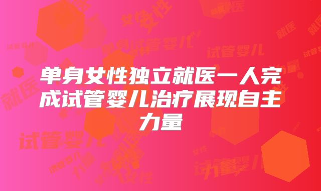单身女性独立就医一人完成试管婴儿治疗展现自主力量