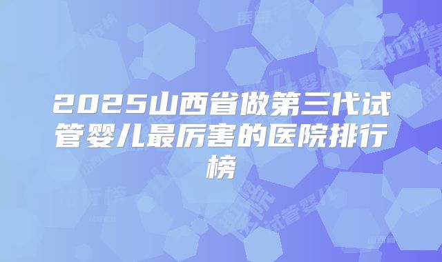 2025山西省做第三代试管婴儿最厉害的医院排行榜