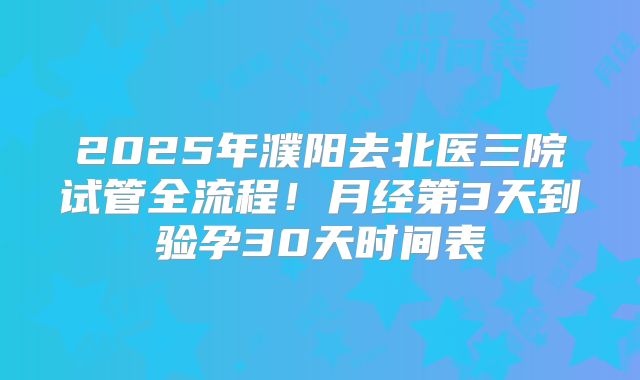 2025年濮阳去北医三院试管全流程!月经第3天到验孕30天时间表
