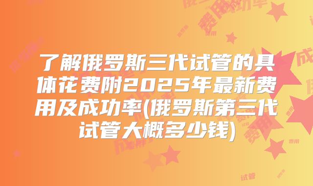 了解俄罗斯三代试管的具体花费附2025年最新费用及成功率(俄罗斯第三代试管大概多少钱)