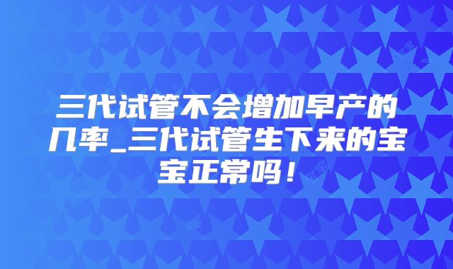 三代试管不会增加早产的几率_三代试管生下来的宝宝正常吗！