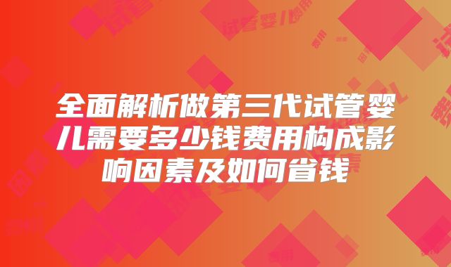 全面解析做第三代试管婴儿需要多少钱费用构成影响因素及如何省钱