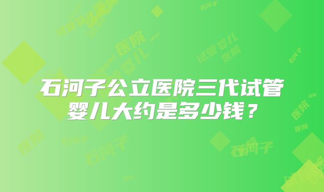 石河子公立医院三代试管婴儿大约是多少钱?