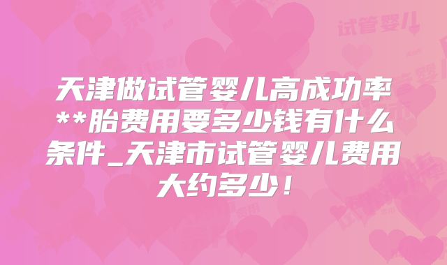 天津做试管婴儿高成功率**胎费用要多少钱有什么条件_天津市试管婴儿费用大约多少!