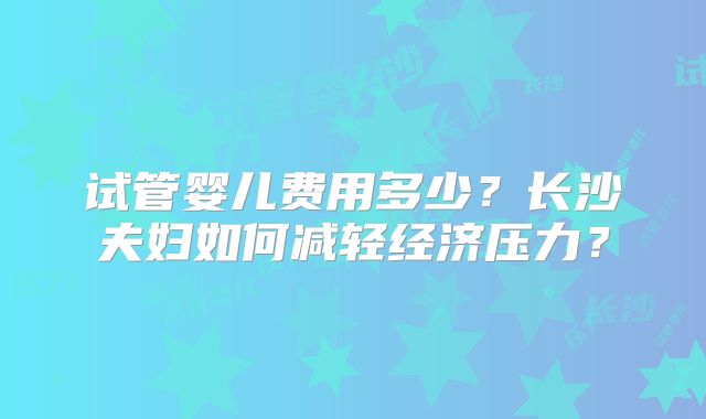 试管婴儿费用多少？长沙夫妇如何减轻经济压力？